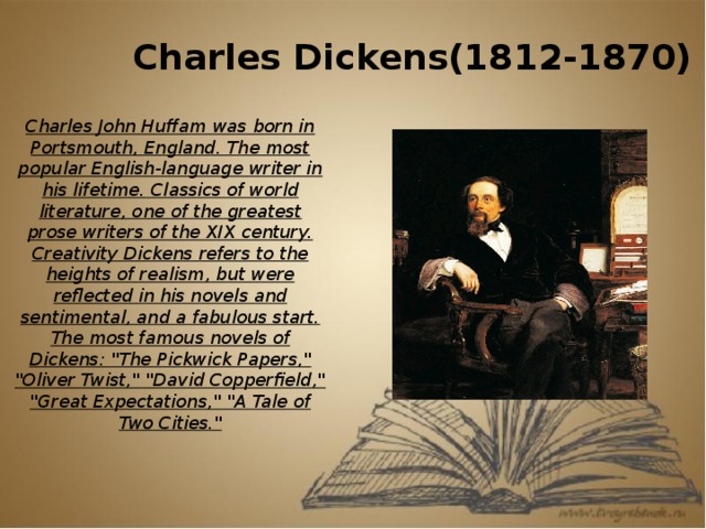 Charles Dickens(1812-1870) Charles John Huffam was born in Portsmouth, England. The most popular English-language writer in his lifetime. Classics of world literature, one of the greatest prose writers of the XIX century. Creativity Dickens refers to the heights of realism, but were reflected in his novels and sentimental, and a fabulous start. The most famous novels of Dickens: 