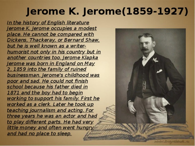 Jerome K. Jerome(1859-1927) In the history of English literature Jerome K. Jerome occupies a modest place. He cannot be compared with Dickens, Thackeray, or Bernard Shaw, but he is well known as a writer-humorist not only in his country but in another countries too. Jerome Klapka Jerome was born in England on May 2, 1859 into the family of ruined businessman. Jerome's childhood was poor and sad. He could not finish school because his father died in 1871 and the boy had to begin working to support his family. First he worked as a clerk. Later he took up teaching journalism and acting. For three years he was an actor and had to play different parts. He had very little money and often went hungry and had no place to sleep.