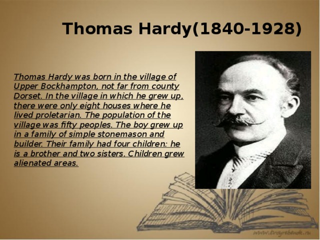 Thomas Hardy(1840-1928) Thomas Hardy was born in the village of Upper Bockhampton, not far from county Dorset. In the village in which he grew up, there were only eight houses where he lived proletarian. The population of the village was fifty peoples. The boy grew up in a family of simple stonemason and builder. Their family had four children: he is a brother and two sisters. Children grew alienated areas.