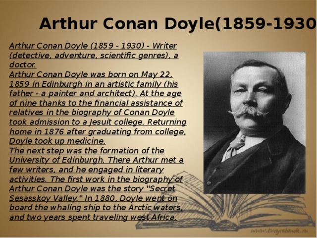 Arthur Conan Doyle(1859-1930) Arthur Conan Doyle (1859 - 1930) - Writer (detective, adventure, scientific genres), a doctor. Arthur Conan Doyle was born on May 22, 1859 in Edinburgh in an artistic family (his father - a painter and architect). At the age of nine thanks to the financial assistance of relatives in the biography of Conan Doyle took admission to a Jesuit college. Returning home in 1876 after graduating from college, Doyle took up medicine. The next step was the formation of the University of Edinburgh. There Arthur met a few writers, and he engaged in literary activities. The first work in the biography of Arthur Conan Doyle was the story 
