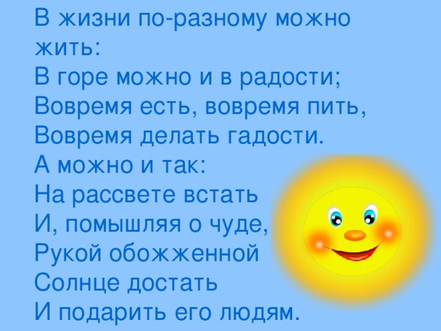 В жизни по-разному можно жить:  В горе можно и в радости;  Вовремя есть, вовремя пить,  Вовремя делать гадости.  А можно и так: На рассвете встать  И, помышляя о чуде,  Рукой обожженной Солнце достать  И подарить его людям.