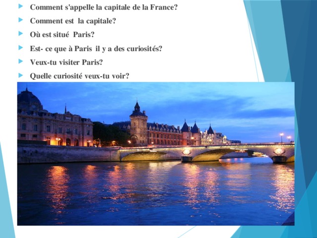 Comment s'appelle la capitale de la France? Comment est la capitale? Où est situé Paris? Est- ce que à Paris il y a des curiosités? Veux-tu visiter Paris? Quelle curiosité veux-tu voir?