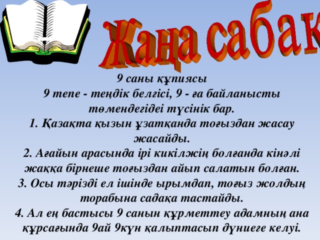 9 саны құпиясы  9 тепе - теңдік белгісі, 9 - ға байланысты төмендегідеі түсінік бар.  1. Қазақта қызын ұзатқанда тоғыздан жасау жасайды.  2. Ағайын арасында ірі кикілжің болғанда кінәлі жаққа бірнеше тоғыздан айып салатын болған.  3. Осы тәрізді ел ішінде ырымдап, тоғыз жолдың торабына садақа тастайды.  4. Ал ең бастысы 9 санын құрметтеу адамның ана құрсағында 9ай 9күн қалыптасып дүниеге келуі.