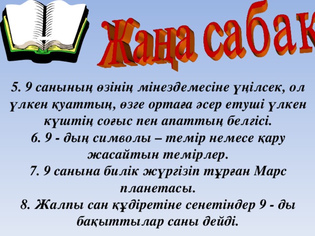 5. 9 санының өзінің мінездемесіне үңілсек, ол үлкен қуаттың, өзге ортаға әсер етуші үлкен күштің соғыс пен апаттың белгісі.  6. 9 - дың символы – темір немесе қару жасайтын темірлер.  7. 9 санына билік жүргізіп тұрған Марс планетасы.  8. Жалпы сан құдіретіне сенетіндер 9 - ды бақыттылар саны дейді.