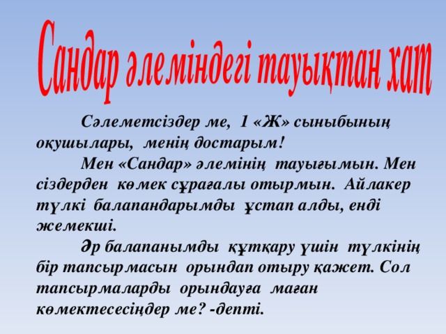 Сәлеметсіздер ме, 1 «Ж» сыныбының оқушылары, менің достарым!  Мен «Сандар» әлемінің тауығымын. Мен сіздерден көмек сұрағалы отырмын. Айлакер түлкі балапандарымды ұстап алды, енді жемекші.  Әр балапанымды құтқару үшін түлкінің бір тапсырмасын орындап отыру қажет. Сол тапсырмаларды орындауға маған көмектесесіңдер ме? -депті.