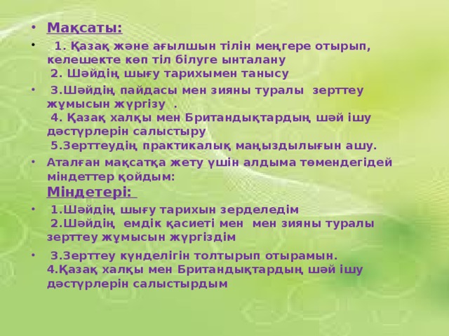 Мақсаты:     1. Қазақ және ағылшын тілін меңгере отырып, келешекте көп тіл білуге ынталану  2. Шәйдің шығу тарихымен танысу  3.Шәйдің пайдасы мен зияны туралы зерттеу жұмысын жүргізу .   4. Қазақ халқы мен Британдықтардың шәй ішу дәстүрлерін салыстыру  5.Зерттеудің практикалық маңыздылығын ашу.  Аталған мақсатқа жету үшін алдыма төмендегідей міндеттер қойдым:   Міндетері: 