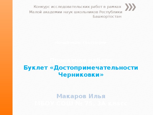 Конкурс исследовательских работ в рамках Малой академии наук школьников Республики Башкортостан Номинация: География    Проектная работа  Буклет «Достопримечательности Черниковки»    Макаров Илья  МБОУ СОШ № 75, 3А класс