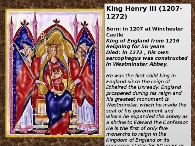 King Henry III   (1207-1272)   Born: in 1207 at Winchester Castle King of England from 1216  Reigning for 56 years  Died: in 1272 , his own sarcophagus was constructed in Westminster Abbey.  He was the first child king in England since the reign of Ethelred the Unready. England prospered during his reign and his greatest monument is Westminster, which he made the seat of his government and where he expanded the abbey as a shrine to Edward the Confessor. He is the first of only five monarchs to reign in the Kingdom of England or its successor states for 50 years or more, the others being Edward III (1327–1377), George III (1760–1820), Victoria (1837–1901) and Elizabeth II (1952–present).