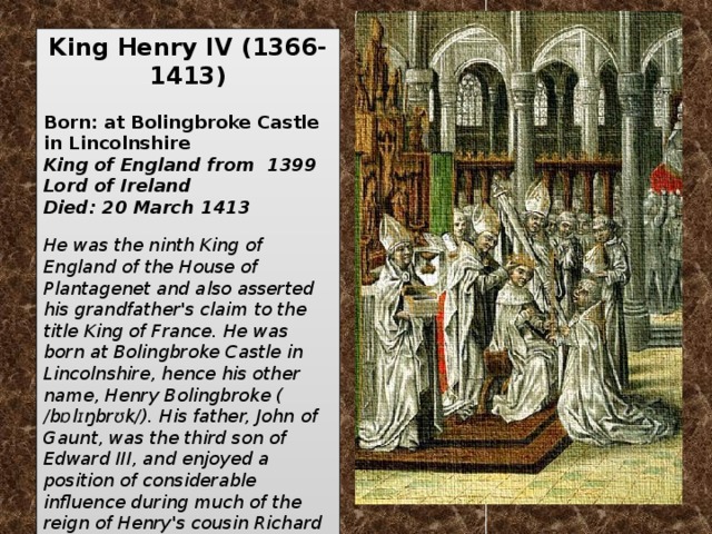 King Henry IV   (1366-1413)   Born: at Bolingbroke Castle in Lincolnshire King of England from 1399 Lord of Ireland  Died: 20 March 1413  He was the ninth King of England of the House of Plantagenet and also asserted his grandfather's claim to the title King of France. He was born at Bolingbroke Castle in Lincolnshire, hence his other name, Henry Bolingbroke ( /bɒlɪŋbrʊk/). His father, John of Gaunt, was the third son of Edward III, and enjoyed a position of considerable influence during much of the reign of Henry's cousin Richard II, whom Henry eventually deposed.