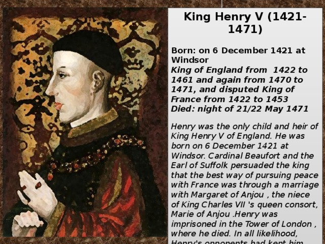 King Henry V   (1421-1471)   Born: on 6 December 1421 at Windsor King of England from 1422 to 1461 and again from 1470 to 1471, and disputed King of France from 1422 to 1453  Died: night of 21/22 May 1471  Henry was the only child and heir of King Henry V of England. He was born on 6 December 1421 at Windsor. Cardinal Beaufort and the Earl of Suffolk persuaded the king that the best way of pursuing peace with France was through a marriage with Margaret of Anjou , the niece of King Charles VII 's queen consort, Marie of Anjou .Henry was imprisoned in the Tower of London , where he died. In all likelihood, Henry's opponents had kept him alive up to this point rather than leave the Lancaster's with a far more formidable leader in Henry's son Edward.