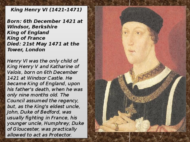 King Henry VI (1421-1471)  Born: 6th December 1421 at Windsor, Berkshire King of England King of France Died: 21st May 1471 at the Tower, London  Henry VI was the only child of King Henry V and Katharine of Valois, born on 6th December 1421 at Windsor Castle. He became King of England, upon his father's death, when he was only nine months old. The Council assumed the regency, but, as the King's eldest uncle, John, Duke of Bedford, was usually fighting in France, his younger uncle, Humphrey, Duke of Gloucester, was practically allowed to act as Protector.