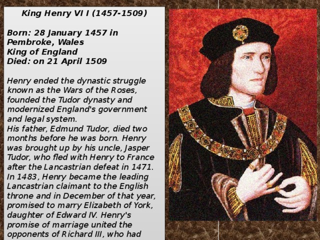 King Henry VI I (1457-1509)  Born: 28 January 1457 in Pembroke, Wales King of England Died: on 21 April 1509  Henry ended the dynastic struggle known as the Wars of the Roses, founded the Tudor dynasty and modernized England's government and legal system. His father, Edmund Tudor, died two months before he was born. Henry was brought up by his uncle, Jasper Tudor, who fled with Henry to France after the Lancastrian defeat in 1471. In 1483, Henry became the leading Lancastrian claimant to the English throne and in December of that year, promised to marry Elizabeth of York, daughter of Edward IV. Henry's promise of marriage united the opponents of Richard III, who had usurped the English throne from, and probably murdered, Elizabeth's young brother in the same year.