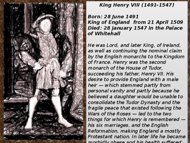 King Henry VIII (1491-1547)  Born: 28 June 1491 King of England from 21 April 1509 Died: 28 January 1547 in the Palace of Whitehall  He was Lord, and later King, of Ireland, as well as continuing the nominal claim by the English monarchs to the Kingdom of France. Henry was the second monarch of the House of Tudor, succeeding his father, Henry VII. His desire to provide England with a male heir — which stemmed partly from personal vanity and partly because he believed a daughter would be unable to consolidate the Tudor Dynasty and the fragile peace that existed following the Wars of the Roses — led to the two things for which Henry is remembered —his six marriages, and the English Reformation, making England a mostly Protestant nation. In later life he became morbidly obese and his health suffered; his public image is frequently depicted as one of a lustful, egotistical, harsh, and insecure king.