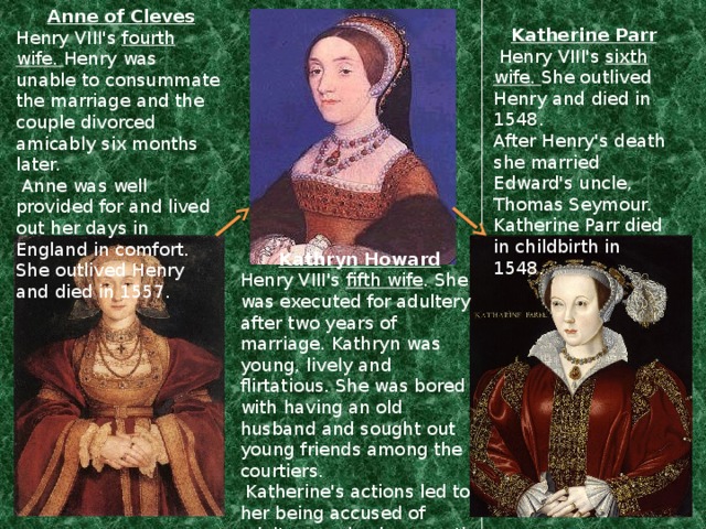 Anne of Cleves Henry VIII's fourth wife. Henry was unable to consummate the marriage and the couple divorced amicably six months later.  Anne was well provided for and lived out her days in England in comfort. She outlived Henry and died in 1557. Katherine Parr  Henry VIII's sixth wife. She outlived Henry and died in 1548. After Henry's death she married Edward's uncle, Thomas Seymour. Katherine Parr died in childbirth in 1548. Kathryn Howard Henry VIII's fifth wife . She was executed for adultery after two years of marriage. Kathryn was young, lively and flirtatious. She was bored with having an old husband and sought out young friends among the courtiers.  Katherine's actions led to her being accused of adultery and subsequently executed in 1542.