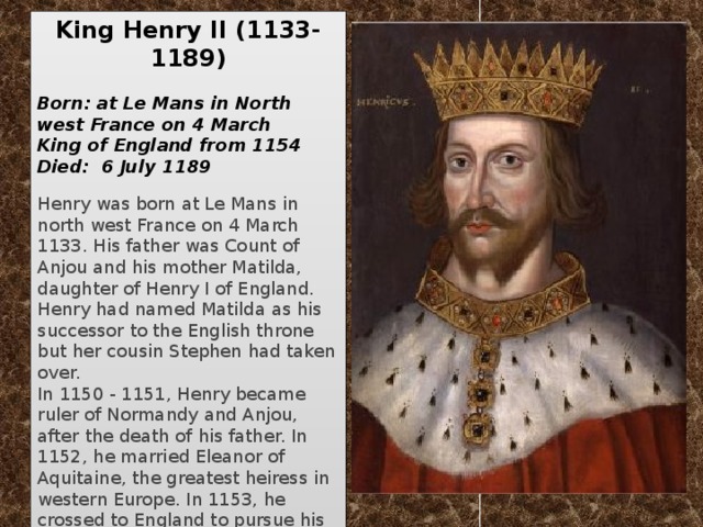 King Henry II   (1133-1189)   Born: at Le Mans in North west France on 4 March King of England from 1154  Died: 6 July 1189  Henry was born at Le Mans in north west France on 4 March 1133. His father was Count of Anjou and his mother Matilda, daughter of Henry I of England. Henry had named Matilda as his successor to the English throne but her cousin Stephen had taken over. In 1150 - 1151, Henry became ruler of Normandy and Anjou, after the death of his father. In 1152, he married Eleanor of Aquitaine, the greatest heiress in western Europe. In 1153, he crossed to England to pursue his claim to the throne, reaching an agreement that he would succeed Stephen on his death, which occurred in 1154.