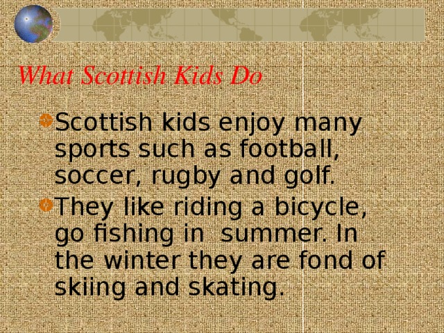 What Scottish Kids Do Scottish kids enjoy many sports such as football, soccer, rugby and golf. They like riding a bicycle, go fishing in summer. In the winter they are fond of skiing and skating.