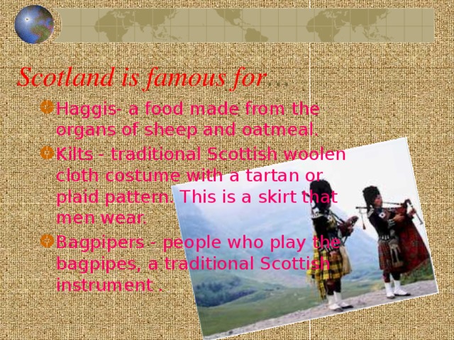 Scotland is famous for … Haggis- a food made from the organs of sheep and oatmeal. Kilts - traditional Scottish woolen cloth costume with a tartan or plaid pattern. This is a skirt that men wear. Bagpipers - people who play the bagpipes, a traditional Scottish instrument .
