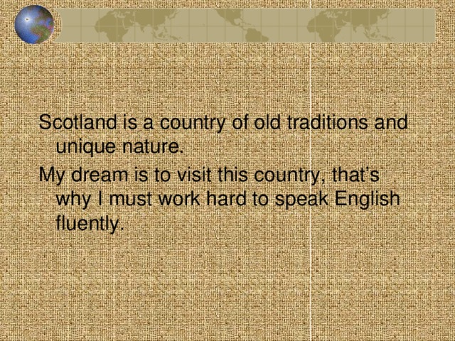 Scotland is a country of old traditions and unique nature. My dream is to visit this country, that’s why I must work hard to speak English fluently.