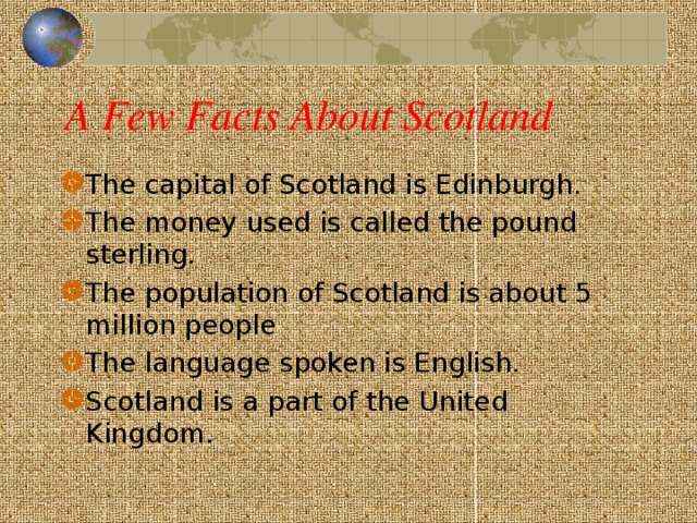 A Few Facts About Scotland The capital of Scotland is Edinburgh. The money used is called the pound sterling. The population of Scotland is about 5 million people The language spoken is English . Scotland is a part of the United Kingdom.