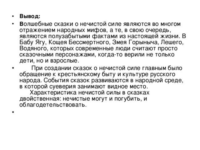 Вывод: В олшебные сказки о нечистой силе являются во многом отражением народных мифов, а те, в свою очередь, являются полузабытыми фактами из настоящей жизни. В Бабу Ягу, Кощея Бессмертного, Змея Горыныча, Лешего, Водяного, которых современные люди считают просто сказочными персонажами, когда-то верили не только дети, но и взрослые.  При создании сказок о нечистой силе главным было обращение к крестьянскому быту и культуре русского народа. События сказок развиваются в народной среде, в которой суеверия занимают видное место.  Характеристика нечистой силы в сказках двойственная: нечистые могут и погубить, и облагодетельствовать.