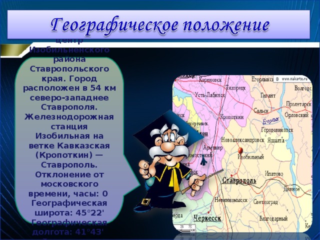 Изобильный — административный центр Изобильненского района Ставропольского края. Город расположен в 54 км северо-западнее Ставрополя. Железнодорожная станция Изобильная на ветке Кавказская (Кропоткин) — Ставрополь. Отклонение от московского времени, часы: 0  Географическая широта: 45°22'  Географическая долгота: 41°43'  Высота над уровнем моря, метров: 200 3