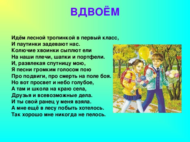 ВДВОЁМ   Идём лесной тропинкой в первый класс, И паутинки задевают нас. Колючие хвоинки сыплют ели На наши плечи, шапки и портфели. И, развлекая спутницу мою, Я песни громким голосом пою Про подвиги, про смерть на поле боя. Но вот просвет и небо голубое, А там и школа на краю села, Друзья и всевозможные дела. И ты свой ранец у меня взяла. А мне ещё в лесу побыть хотелось. Так хорошо мне никогда не пелось.