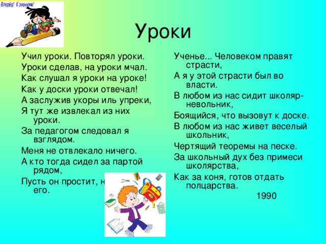 Уроки Учил уроки. Повторял уроки. Уроки сделав, на уроки мчал. Как слушал я уроки на уроке! Как у доски уроки отвечал! А заслужив укоры иль упреки, Я тут же извлекал из них уроки. За педагогом следовал я взглядом. Меня не отвлекало ничего. А кто тогда сидел за партой рядом, Пусть он простит, не слышал я его. Ученье... Человеком правят страсти, А я у этой страсти был во власти. В любом из нас сидит школяр-невольник, Боящийся, что вызовут к доске. В любом из нас живет веселый школьник, Чертящий теоремы на песке. За школьный дух без примеси школярства, Как за коня, готов отдать полцарства.  1990