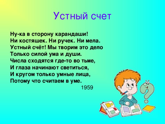 Устный счет Ну-ка в сторону карандаши! Ни костяшек. Ни ручек. Ни мела. Устный счёт! Мы творим это дело Только силой ума и души. Числа сходятся где-то во тьме, И глаза начинают светиться, И кругом только умные лица, Потому что считаем в уме.  1959