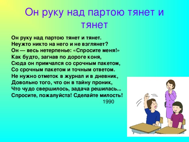 Он руку над партою тянет и тянет Он руку над партою тянет и тянет. Неужто никто на него и не взглянет? Он — весь нетерпенье: «Спросите меня!» Как будто, загнав по дороге коня, Сюда он примчался со срочным пакетом, Со срочным пакетом и точным ответом. Не нужно отметок в журнал и в дневник, Довольно того, что он в тайну проник, Что чудо свершилось, задача решилась... Спросите, пожалуйста! Сделайте милость!  1990