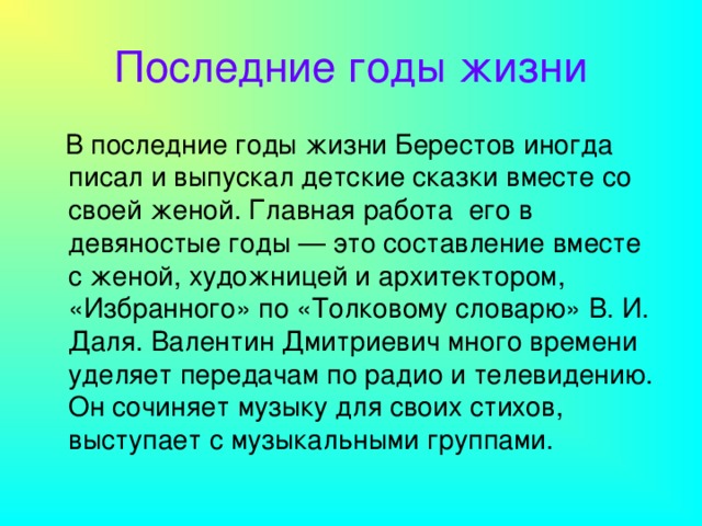 Последние годы жизни  В последние годы жизни Берестов иногда писал и выпускал детские сказки вместе со своей женой. Главная работа его в девяностые годы — это составление вместе с женой, художницей и архитектором, «Избранного» по «Толковому словарю» В. И. Даля. Валентин Дмитриевич много времени уделяет передачам по радио и телевидению. Он сочиняет музыку для своих стихов, выступает с музыкальными группами.