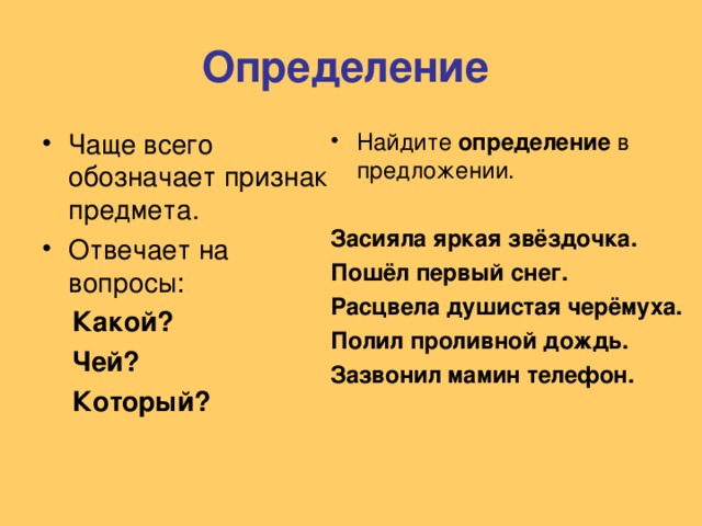 Определение Чаще всего обозначает признак предмета. Отвечает на вопросы: Найдите определение в предложении.   Какой?  Чей?  Который? Засияла яркая звёздочка. Пошёл первый снег. Расцвела душистая черёмуха. Полил проливной дождь. Зазвонил мамин телефон.