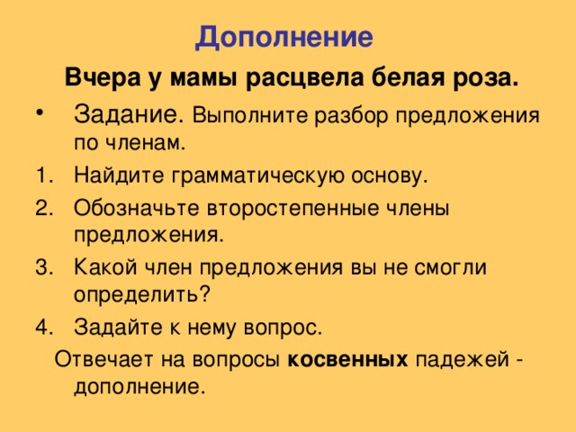 Дополнение  Вчера у мамы расцвела белая роза. Выполните разбор предложения по членам. Найдите грамматическую основу. Обозначьте второстепенные члены предложения. Какой член предложения вы не смогли определить? Задайте к нему вопрос.  Отвечает на вопросы косвенных падежей - дополнение.