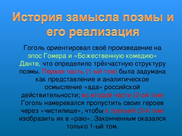 Гоголь ориентировал своё произведение на эпос Гомера и «Божественную комедию» Данте, что определило трёхчастную структуру поэмы. Первая часть (1-ый том) была задумана как представление и аналитическое осмысление «ада» российской действительности; во второй части (2-ой том) Гоголь намеревался пропустить своих героев через «чистилище», чтобы в третьей (3-й том) изобразить их в «раю». Законченным оказался только 1-ый том.