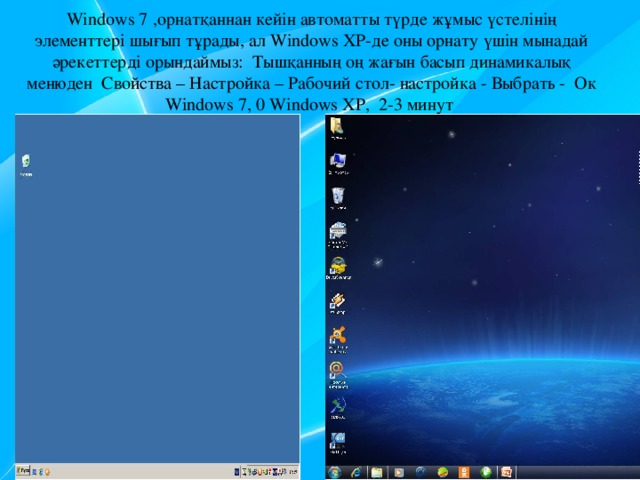 Windows 7 ,орнатқаннан кейін автоматты түрде жұмыс үстелінің элементтері шығып тұрады, ал Windows XP-де оны орнату үшін мынадай әрекеттерді орындаймыз: Тышқанның оң жағын басып динамикалық менюден Свойства – Настройка – Рабочий стол- настройка - Выбрать - Ок  Windows 7, 0 Windows ХР, 2-3 минут