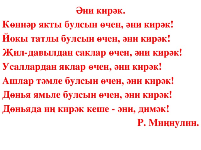 Әни кирәк. Көннәр якты булсын өчен, әни кирәк! Йокы татлы булсын өчен, әни кирәк! Җил-давылдан саклар өчен, әни кирәк! Усаллардан яклар өчен, әни кирәк! Ашлар тәмле булсын өчен, әни кирәк! Дөнья ямьле булсын өчен, әни кирәк! Дөньяда иң кирәк кеше - әни, димәк! Р. Миңнулин.