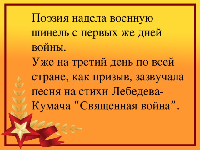 Поэзия надела военную шинель с первых же дней войны. Уже на третий день по всей стране, как призыв, зазвучала песня на стихи Лебедева-Кумача “ Священная война ” .