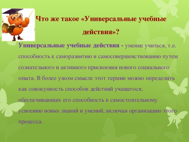 Что же такое «Универсальные учебные действия»? Универсальные учебные действия - умение учиться, т.е. способность к саморазвитию и самосовершенствованию путем сознательного и активного присвоения нового социального опыта. В более узком смысле этот термин можно определить как совокупность способов действий учащегося, обеспечивающих его способность к самостоятельному усвоению новых знаний и умений, включая организацию этого процесса.