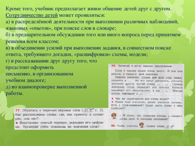 Кроме того, учебник предполагает живое общение детей друг с другом.  Сотрудничество детей может проявляться:  а) в распределённой деятельности при выполнении различных наблюдений, языковых «опытов», при поиске слов в словаре;  б) в предварительном обсуждении того или иного вопроса перед принятием решения всем классом;  в) в объединении усилий при выполнении задания, в совместном поиске ответа, требующего догадки, «расшифровки» схемы, модели;  г) в рассказывании друг другу того, что  предстоит оформить  письменно, в организованном  учебном диалоге;  д) во взаимопроверке выполненной  работы.