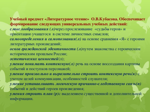 Учебный предмет «Литературное чтение» О.В.Кубасова. Обеспечивает формирование следующих универсальных учебных действий:  смыслообразования (л) через прослеживание «судьбы героя» и ориентацию учащегося в системе личностных смыслов;  самоопределения и самопознания(л) на основе сравнения «Я» с героями литературных произведений;  основ гражданской эдентичности (л) путем знакомства с героическим историческим прошлым России;  эстетических ценностей (л);  умение понимать контексную(л) речь на основе воссоздания картины событий и поступков персонажей;  умение произвольно и выразительно строить контексную речь(к) с учетом целей коммуникации, особенностей слушателя;  умение устанавливать логическую причинно-следственную связь(п) событий и действий героев произведения;  умения строить план (р) с выделением существенной и дополнительной информации.