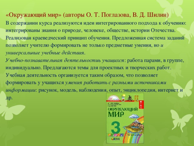 «Окружающий мир» (авторы О. Т. Поглазова, В. Д. Шилин)  В содержании курса реализуются идеи интегрированного подхода к обучению: интегрированы знания о природе, человеке, обществе, истории Отечества. Реализован краеведческий принцип обучения. Предложенная система заданий позволяет учителю формировать не только предметные умения, но и универсальные учебные действия.  У чебно-познавательная деятельностиь учащихся : работа парами, в группе, индивидуально. Предлагаются темы для проектных и творческих работ.  Учебная деятельность организуется таким образом, что позволяет формировать у учащихся умения работать с разными источниками информации : рисунок, модель, наблюдения, опыт, энциклопедия, интернет и др.  .