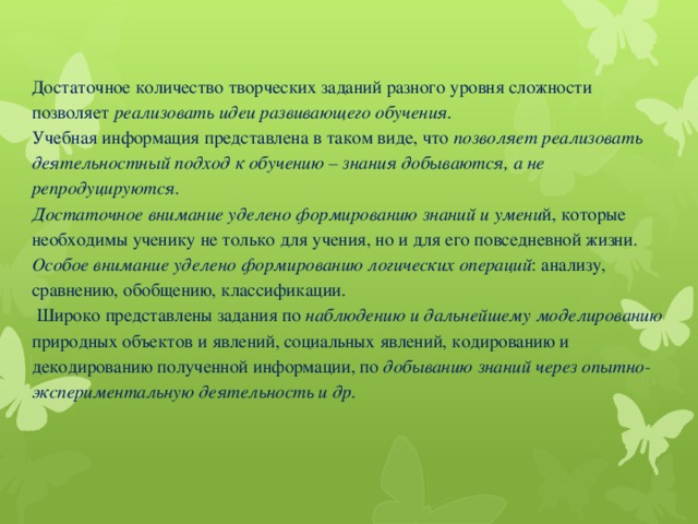 Достаточное количество творческих заданий разного уровня сложности позволяет реализовать идеи развивающего обучения.  Учебная информация представлена в таком виде, что позволяет реализовать деятельностный подход к обучению – знания добываются, а не репродуцируются.  Достаточное внимание уделено формированию знаний и умени й, которые необходимы ученику не только для учения, но и для его повседневной жизни.  Особое внимание уделено формированию логических операций : анализу, сравнению, обобщению, классификации.  Широко представлены задания по наблюдению и дальнейшему моделированию природных объектов и явлений, социальных явлений, кодированию и декодированию полученной информации, по добыванию знаний через опытно-экспериментальную деятельность и др.