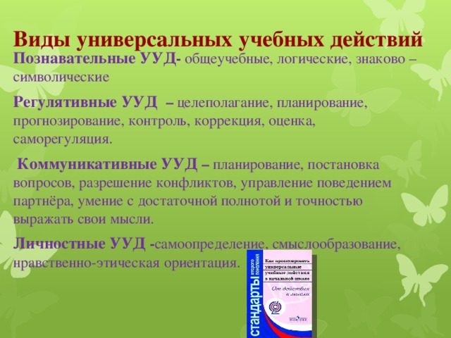 Виды универсальных учебных действий   Познавательные УУД - общеучебные, логические, знаково – символические Регулятивные УУД – целеполагание, планирование, прогнозирование, контроль, коррекция, оценка, саморегуляция.  Коммуникативные УУД – планирование, постановка вопросов, разрешение конфликтов, управление поведением партнёра, умение с достаточной полнотой и точностью выражать свои мысли. Личностные УУД  - самоопределение, смыслообразование, нравственно-этическая ориентация.