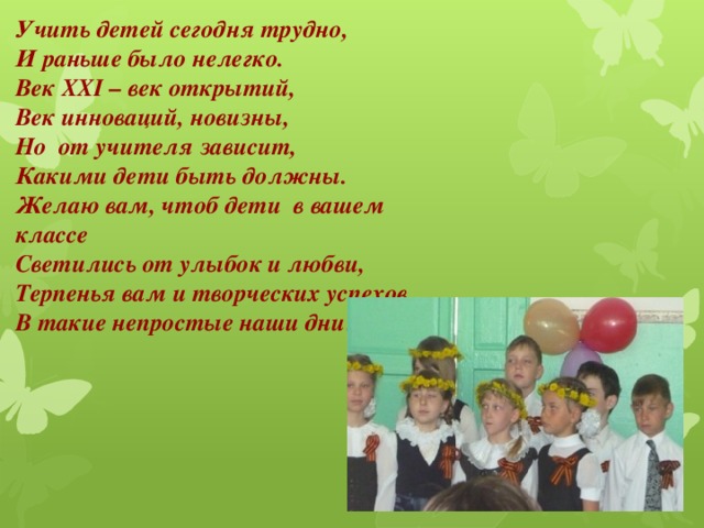 Учить детей сегодня трудно,  И раньше было нелегко.  Век XXI – век открытий,  Век инноваций, новизны,  Но  от учителя зависит,  Какими дети быть должны.  Желаю вам, чтоб дети  в вашем классе  Светились от улыбок и любви,  Терпенья вам и творческих успехов  В такие непростые наши дни!