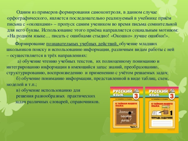 Одним из примеров формирования самоконтроля, в данном случае орфографического, является последовательно реализуемый в учебнике приём письма с «окошками» – пропуск самим учеником во время письма сомнительной для него буквы. Использование этого приёма направляется социальным мотивом:  «На родном языке… писать с ошибками стыдно! «Окошко» лучше ошибки!».   Формирование познавательных учебных действий, обучение младших школьников поиску и использованию информации, различным видам работы с ней – осуществляется в трёх направлениях:  а) обучение чтению учебных текстов, их полноценному пониманию и интегрированию информации в имеющийся запас знаний, преобразованию, структурированию, воспроизведению и применению с учётом решаемых задач;  б) обучение пониманию информации, представленной в виде таблиц, схем, моделей и т.п.;  в) обучение использованию для  решения разнообразных практических задач различных словарей, справочников.