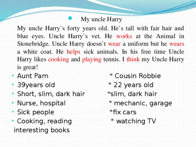 My uncle Harry   My uncle Harry`s forty years old. He`s tall with fair hair and blue eyes. Uncle Harry`s vet. He works at the Animal in Stonebridge. Uncle Harry doesn`t wear a uniform but he wears a white coat. He helps sick animals. In his free time Uncle Harry likes cooking and playing tennis. I think my Uncle Harry is great! Aunt Pam * Cousin Robbie 39years old * 22 years old Short, slim, dark hair *slim, dark hair Nurse, hospital * mechanic, garage Sick people *fix cars Cooking, reading * watching TV