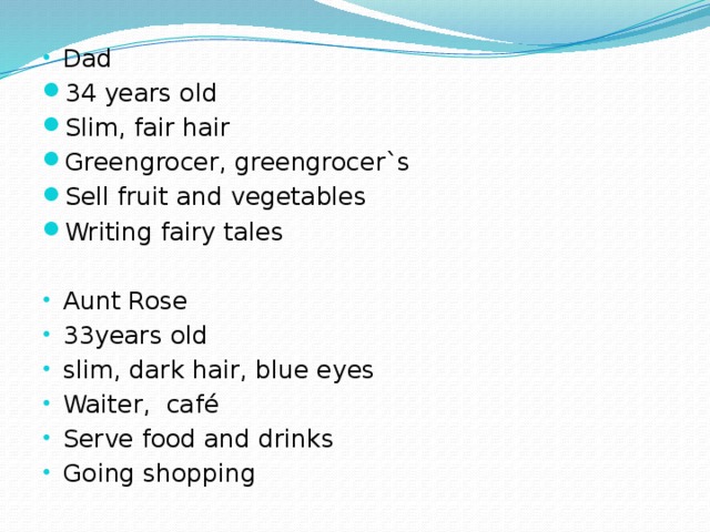 Dad 34 years old Slim, fair hair Greengrocer, greengrocer`s Sell fruit and vegetables Writing fairy tales Aunt Rose 33years old slim, dark hair, blue eyes Waiter, café Serve food and drinks Going shopping