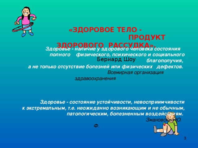 «ЗДОРОВОЕ ТЕЛО -  ПРОДУКТ ЗДОРОВОГО РАССУДКА».  Бернард Шоу  Здоровье - наличие у здорового человека состояния полного физического, психического и социального благополучия, а не только отсутствие болезней или физических дефектов .   Всемирная организация здравоохранения   Здоровье - состояние устойчивости, невосприимчивости к экстремальным, т.е. неожиданно возникающим и не обычным, патологическим, болезненным воздействиям.  Змановский Ю. Ф.