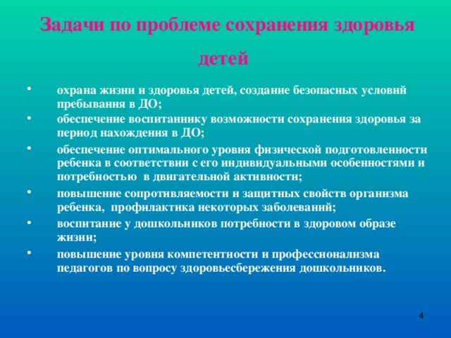 Задачи по проблеме сохранения здоровья детей  охрана жизни и здоровья детей, создание безопасных условий пребывания в ДО; обеспечение воспитаннику возможности сохранения здоровья за период нахождения в ДО;  обеспечение оптимального уровня физической подготовленности ребенка в соответствии с его индивидуальными особенностями и потребностью в двигательной активности; повышение сопротивляемости и защитных свойств организма ребенка, профилактика некоторых заболеваний; воспитание у дошкольников потребности в здоровом образе жизни; повышение уровня компетентности и профессионализма педагогов по вопросу здоровьесбережения дошкольников.