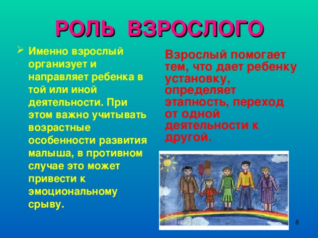 РОЛЬ ВЗРОСЛОГО Именно взрослый организует и направляет ребенка в той или иной деятельности. При этом важно учитывать возрастные особенности развития малыша, в противном случае это может привести к эмоциональному срыву. Взрослый помогает тем, что дает ребенку установку, определяет этапность, переход от одной деятельности к другой.