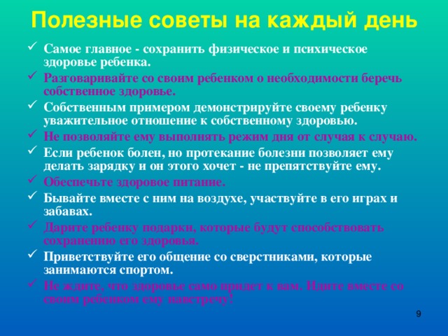 Полезные советы на каждый день Самое главное - сохранить физическое и психическое здоровье ребенка. Разговаривайте со своим ребенком о необходимости беречь собственное здоровье. Собственным примером демонстрируйте своему ребенку уважительное отношение к собственному здоровью. Не позволяйте ему выполнять режим дня от случая к случаю. Если ребенок болен, но протекание болезни позволяет ему делать зарядку и он этого хочет - не препятствуйте ему. Обеспечьте здоровое питание. Бывайте вместе с ним на воздухе, участвуйте в его играх и забавах. Дарите ребенку подарки, которые будут способствовать сохранению его здоровья. Приветствуйте его общение со сверстниками, которые занимаются спортом. Не ждите, что здоровье само придет к вам. Идите вместе со своим ребенком ему навстречу!